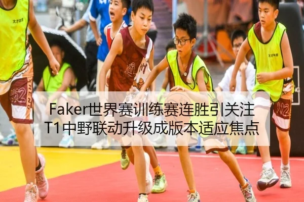 Faker世界赛训练赛连胜引关注 T1中野联动升级成版本适应焦点